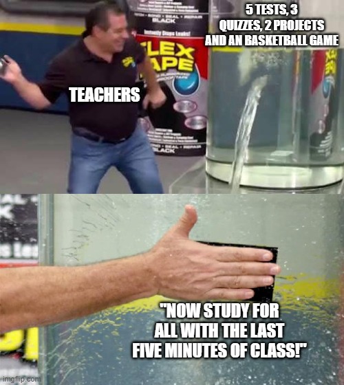 Flex Tape | 5 TESTS, 3 QUIZZES, 2 PROJECTS AND AN BASKETBALL GAME; TEACHERS; "NOW STUDY FOR ALL WITH THE LAST FIVE MINUTES OF CLASS!" | image tagged in flex tape | made w/ Imgflip meme maker