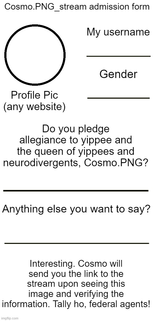 Made a new stream, this is the admission form! | Cosmo.PNG_stream admission form; My username; Gender; Profile Pic (any website); Do you pledge allegiance to yippee and the queen of yippees and neurodivergents, Cosmo.PNG? Anything else you want to say? Interesting. Cosmo will send you the link to the stream upon seeing this image and verifying the information. Tally ho, federal agents! | image tagged in e | made w/ Imgflip meme maker