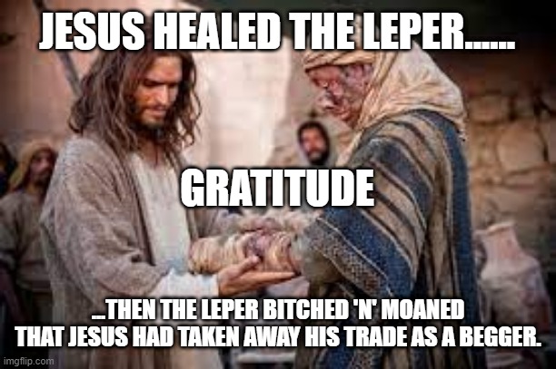 Jesus healing the leper | JESUS HEALED THE LEPER...... GRATITUDE; ...THEN THE LEPER BITCHED 'N' MOANED THAT JESUS HAD TAKEN AWAY HIS TRADE AS A BEGGER. | image tagged in jesus healing the leper | made w/ Imgflip meme maker