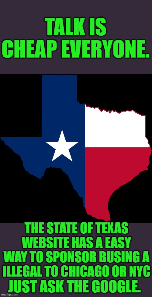 Stand with Texas ! | TALK IS CHEAP EVERYONE. THE STATE OF TEXAS WEBSITE HAS A EASY WAY TO SPONSOR BUSING A ILLEGAL TO CHICAGO OR NYC; JUST ASK THE GOOGLE. | image tagged in texas map | made w/ Imgflip meme maker