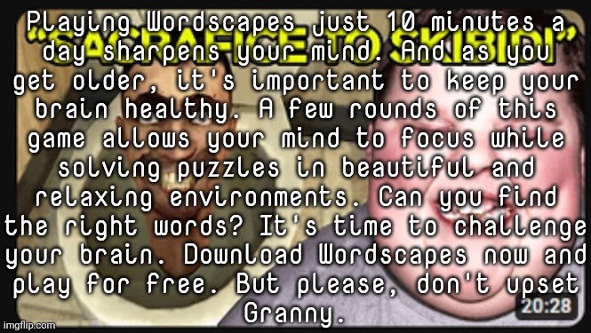 How old is your brain? | Playing Wordscapes just 10 minutes a
day sharpens your mind. And as you
get older, it's important to keep your
brain healthy. A few rounds of this
game allows your mind to focus while
solving puzzles in beautiful and
relaxing environments. Can you find
the right words? It's time to challenge
your brain. Download Wordscapes now and
play for free. But please, don't upset
Granny. | made w/ Imgflip meme maker