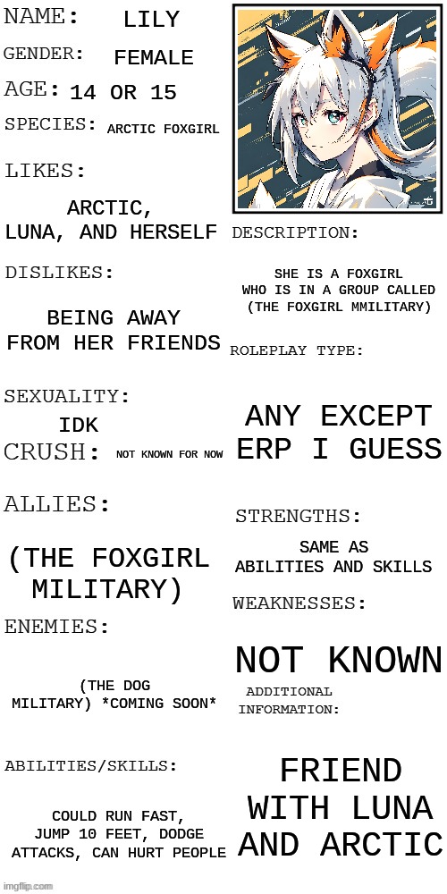 The image is bad, so imma put the link in comments. (You found her in a snowy sector, next to the foxgirl military.) | LILY; FEMALE; 14 OR 15; ARCTIC FOXGIRL; ARCTIC, LUNA, AND HERSELF; SHE IS A FOXGIRL WHO IS IN A GROUP CALLED (THE FOXGIRL MMILITARY); BEING AWAY FROM HER FRIENDS; ANY EXCEPT ERP I GUESS; IDK; NOT KNOWN FOR NOW; SAME AS ABILITIES AND SKILLS; (THE FOXGIRL MILITARY); NOT KNOWN; (THE DOG MILITARY) *COMING SOON*; FRIEND WITH LUNA AND ARCTIC; COULD RUN FAST, JUMP 10 FEET, DODGE ATTACKS, CAN HURT PEOPLE | image tagged in updated roleplay oc showcase | made w/ Imgflip meme maker