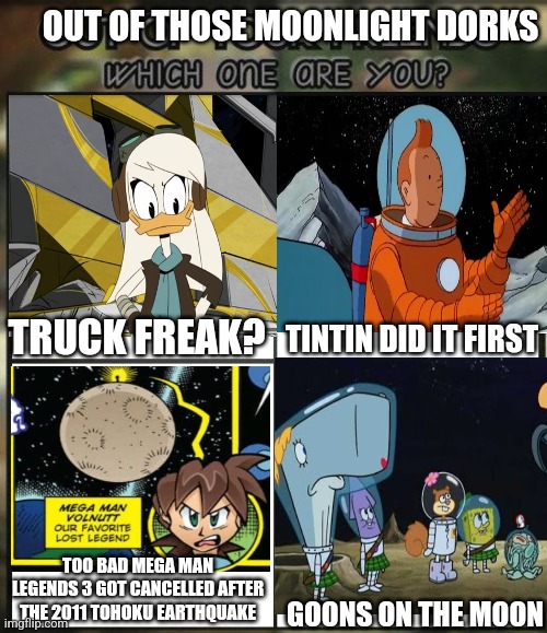 Out of all your friends which are you? | OUT OF THOSE MOONLIGHT DORKS; TRUCK FREAK? TINTIN DID IT FIRST; TOO BAD MEGA MAN LEGENDS 3 GOT CANCELLED AFTER THE 2011 TOHOKU EARTHQUAKE; GOONS ON THE MOON | image tagged in out of all your friends which are you,spongebob squarepants,tintin,megaman legends,ducktales,cancelled | made w/ Imgflip meme maker