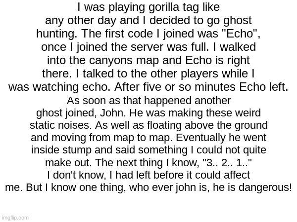 who is john? is he after me? | I was playing gorilla tag like any other day and I decided to go ghost hunting. The first code I joined was "Echo", once I joined the server was full. I walked into the canyons map and Echo is right there. I talked to the other players while I was watching echo. After five or so minutes Echo left. As soon as that happened another ghost joined, John. He was making these weird static noises. As well as floating above the ground and moving from map to map. Eventually he went inside stump and said something I could not quite make out. The next thing I know, "3.. 2.. 1.." I don't know, I had left before it could affect me. But I know one thing, who ever john is, he is dangerous! | image tagged in gorilla tag,ghost | made w/ Imgflip meme maker