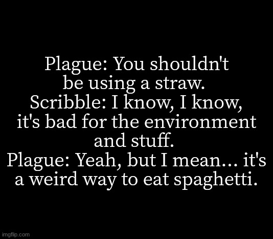 incorrect | Plague: You shouldn't be using a straw. 
Scribble: I know, I know, it's bad for the environment and stuff. 
Plague: Yeah, but I mean... it's a weird way to eat spaghetti. | image tagged in quote me | made w/ Imgflip meme maker