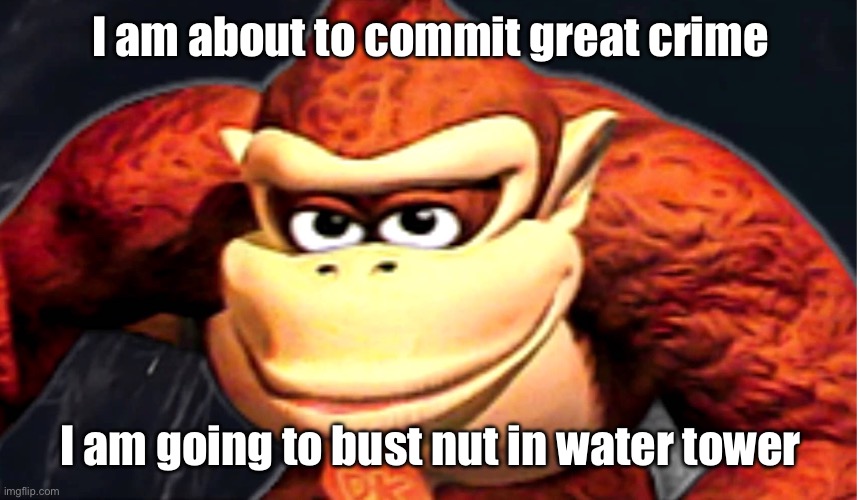 Brain no brain good rn | I am about to commit great crime; I am going to bust nut in water tower | image tagged in donkey kong s seducing face | made w/ Imgflip meme maker