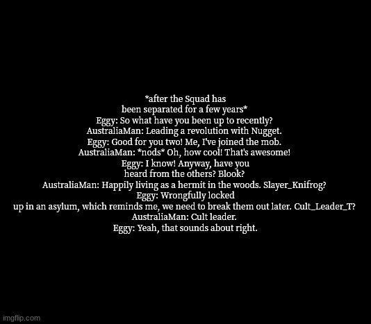 NO WAY THAT GENERATED RANDOMLY | *after the Squad has been separated for a few years* 
Eggy: So what have you been up to recently? 
AustraliaMan: Leading a revolution with Nugget. 
Eggy: Good for you two! Me, I've joined the mob. 
AustraliaMan: *nods* Oh, how cool! That's awesome! 
Eggy: I know! Anyway, have you heard from the others? Blook? 
AustraliaMan: Happily living as a hermit in the woods. Slayer_Knifrog? 
Eggy: Wrongfully locked up in an asylum, which reminds me, we need to break them out later. Cult_Leader_T? 
AustraliaMan: Cult leader. 
Eggy: Yeah, that sounds about right. | image tagged in quote me | made w/ Imgflip meme maker