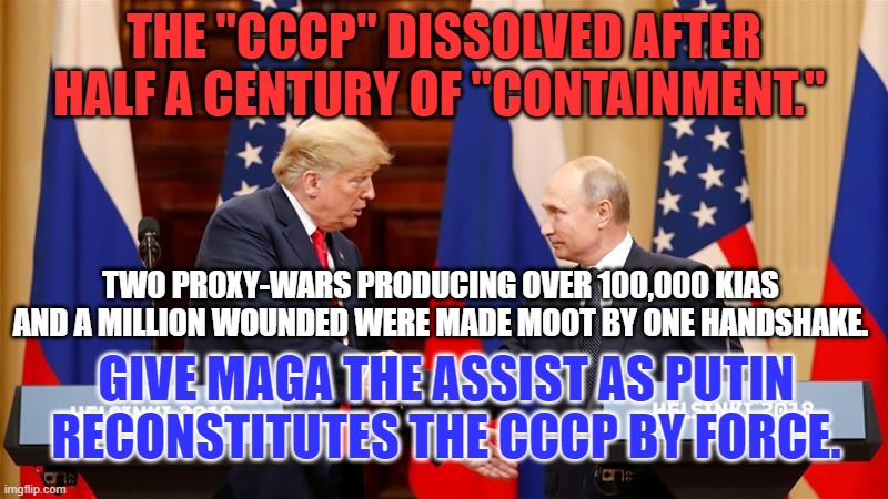 Pre-MAGA GOPers would call it "Giving Aid and Comfort to an enemy of the USA." | THE "CCCP" DISSOLVED AFTER HALF A CENTURY OF "CONTAINMENT."; TWO PROXY-WARS PRODUCING OVER 100,000 KIAS AND A MILLION WOUNDED WERE MADE MOOT BY ONE HANDSHAKE. GIVE MAGA THE ASSIST AS PUTIN RECONSTITUTES THE CCCP BY FORCE. | image tagged in trump and putin summit | made w/ Imgflip meme maker