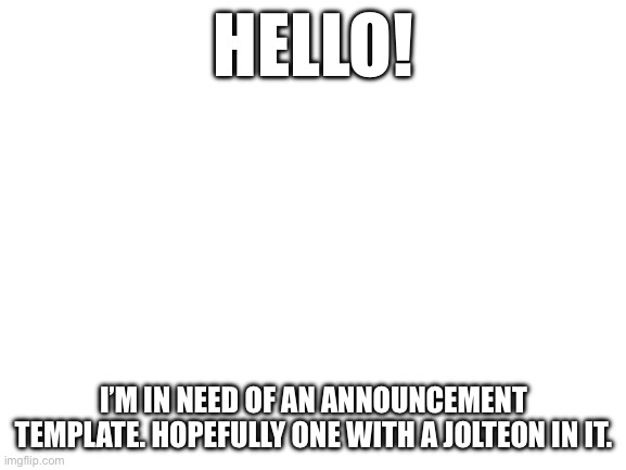 Blank White Template | HELLO! I’M IN NEED OF AN ANNOUNCEMENT TEMPLATE. HOPEFULLY ONE WITH A JOLTEON IN IT. | image tagged in blank white template | made w/ Imgflip meme maker