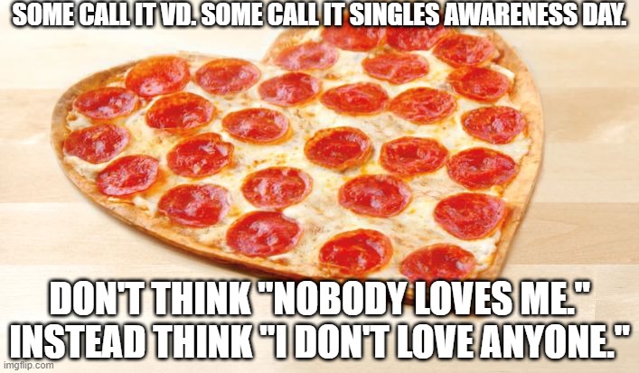 Happy Valentine's Day | SOME CALL IT VD. SOME CALL IT SINGLES AWARENESS DAY. DON'T THINK "NOBODY LOVES ME." INSTEAD THINK "I DON'T LOVE ANYONE." | image tagged in pizza for valentines day,singles awareness day,vd | made w/ Imgflip meme maker