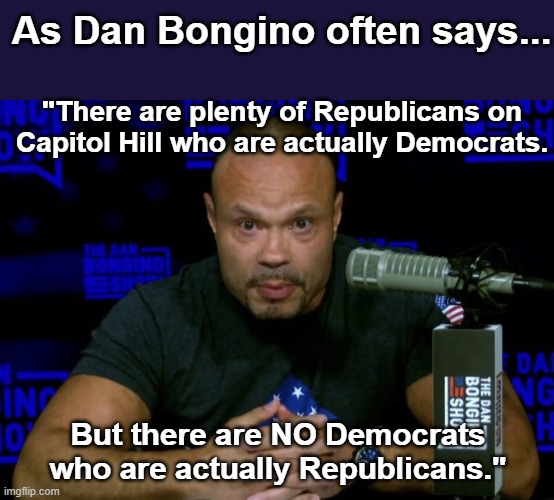 As Dan Bongino often says... | As Dan Bongino often says... "There are plenty of Republicans on Capitol Hill who are actually Democrats. But there are NO Democrats who are actually Republicans." | image tagged in dan bongino knows,rinos | made w/ Imgflip meme maker