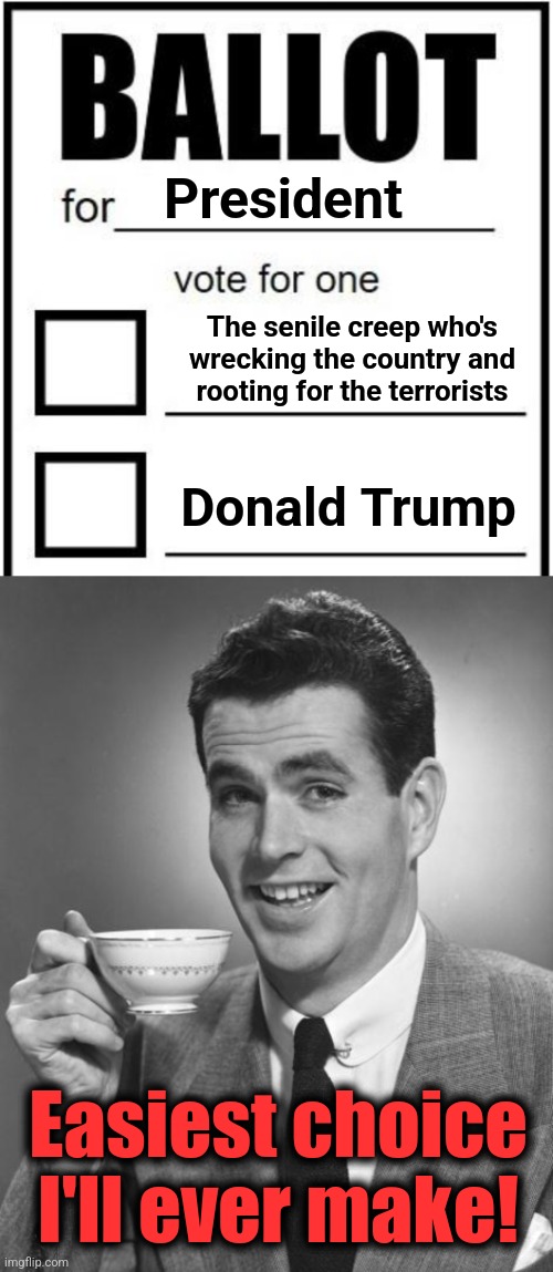 President; The senile creep who's wrecking the country and
rooting for the terrorists; Donald Trump; Easiest choice I'll ever make! | image tagged in man drinking coffee,memes,election 2024,joe biden,donald trump,ballot | made w/ Imgflip meme maker