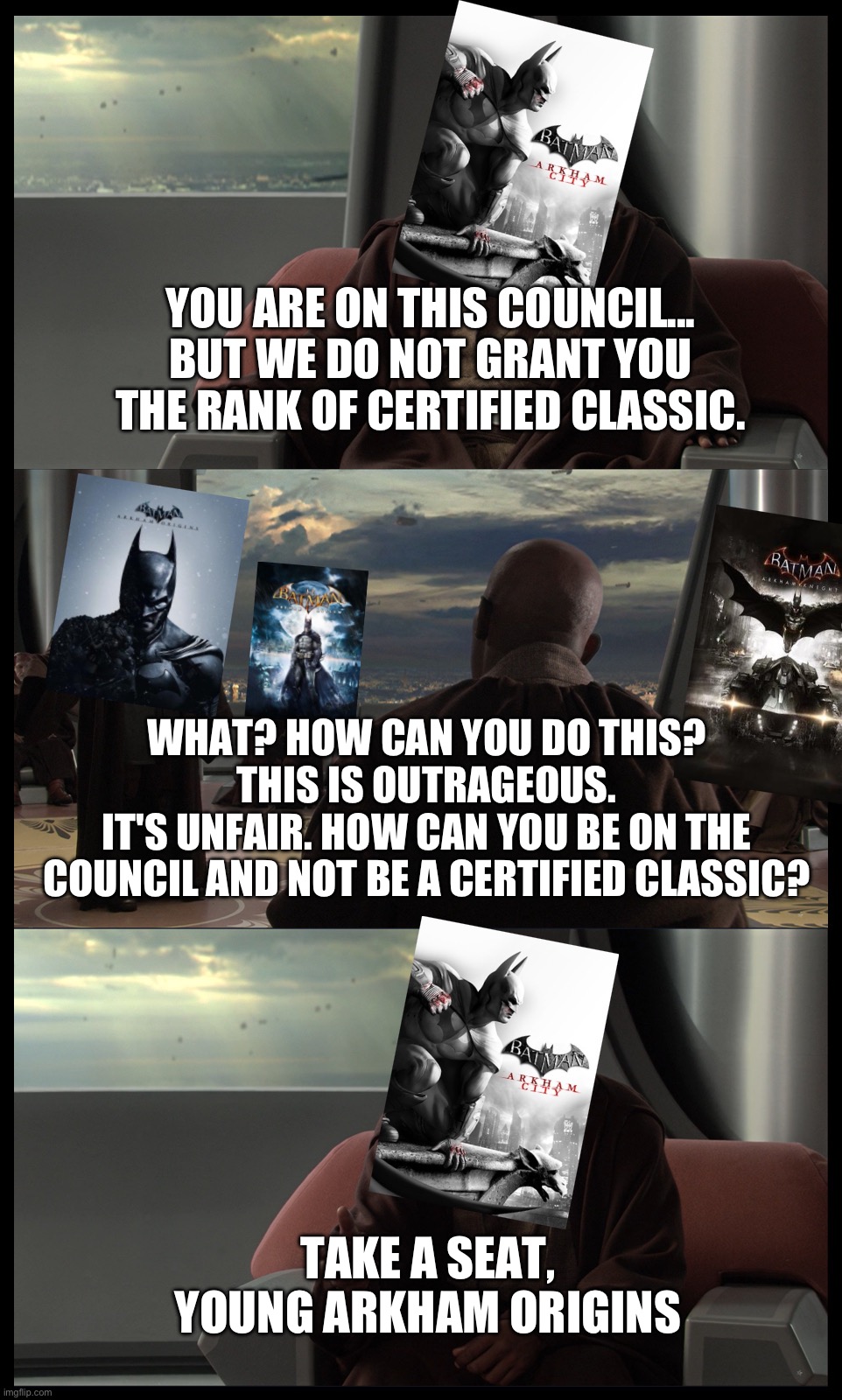 Take a seat young Arkham Origins | YOU ARE ON THIS COUNCIL...
BUT WE DO NOT GRANT YOU THE RANK OF CERTIFIED CLASSIC. WHAT? HOW CAN YOU DO THIS? THIS IS OUTRAGEOUS.
IT'S UNFAIR. HOW CAN YOU BE ON THE COUNCIL AND NOT BE A CERTIFIED CLASSIC? TAKE A SEAT, YOUNG ARKHAM ORIGINS | image tagged in batman,dc comics,star wars,star wars prequels,funny memes | made w/ Imgflip meme maker