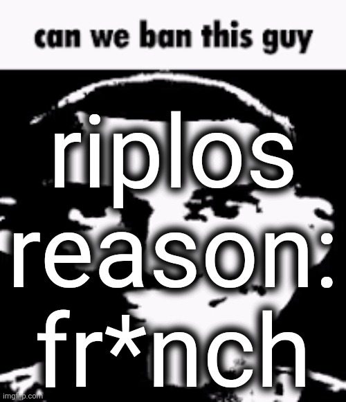 /srs | riplos
reason: fr*nch | image tagged in can we ban this guy | made w/ Imgflip meme maker