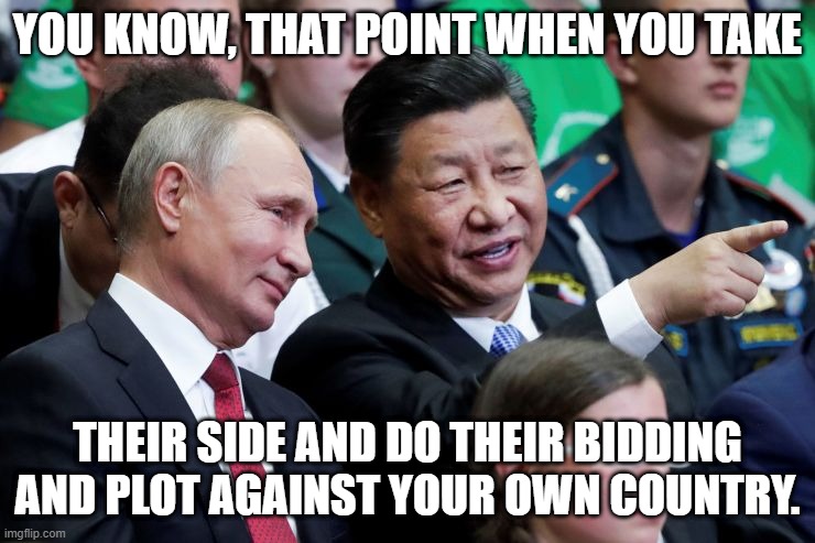 Putin Xi | YOU KNOW, THAT POINT WHEN YOU TAKE THEIR SIDE AND DO THEIR BIDDING
AND PLOT AGAINST YOUR OWN COUNTRY. | image tagged in putin xi | made w/ Imgflip meme maker