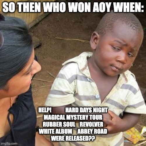 Third World Skeptical Kid Meme | SO THEN WHO WON AOY WHEN:; HELP!             HARD DAYS NIGHT
MAGICAL MYSTERY TOUR
RUBBER SOUL    REVOLVER
WHITE ALBUM     ABBEY ROAD
WERE RELEASED?? | image tagged in memes,third world skeptical kid | made w/ Imgflip meme maker