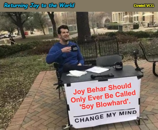 Returning Joy to the World | OzwinEVCG; Returning Joy to the World; Joy Behar Should 

Only Ever Be Called 

'Soy Blowhard'. | image tagged in change my mind,joy behar,soy blowhard,the view,liberal logic,keep on trolling | made w/ Imgflip meme maker