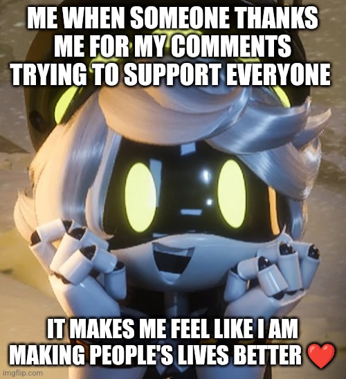 Happy N | ME WHEN SOMEONE THANKS ME FOR MY COMMENTS TRYING TO SUPPORT EVERYONE; IT MAKES ME FEEL LIKE I AM MAKING PEOPLE'S LIVES BETTER ❤️ | image tagged in happy n | made w/ Imgflip meme maker