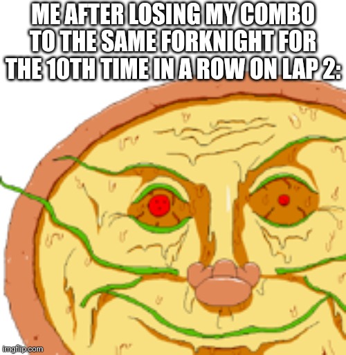 I forgor to press c | ME AFTER LOSING MY COMBO TO THE SAME FORKNIGHT FOR THE 10TH TIME IN A ROW ON LAP 2: | image tagged in realistic pizzaface | made w/ Imgflip meme maker