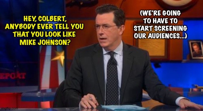 Colbert rendered speechless | (WE'RE GOING TO HAVE TO START SCREENING OUR AUDIENCES...); HEY, COLBERT,

ANYBODY EVER TELL YOU 
THAT YOU LOOK LIKE 
MIKE JOHNSON? | image tagged in memes,speechless colbert face | made w/ Imgflip meme maker