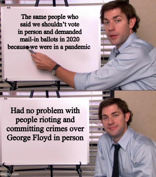 Jim Halpert Explains | The same people who said we shouldn’t vote in person and demanded mail-in ballots in 2020 because we were in a pandemic; Had no problem with people rioting and committing crimes over George Floyd in person | image tagged in jim halpert explains | made w/ Imgflip meme maker
