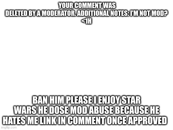 YOUR COMMENT WAS DELETED BY A MODERATOR. ADDITIONAL NOTES: I’M NOT MOD?
<1H; BAN HIM PLEASE I ENJOY STAR WARS HE DOSE MOD ABUSE BECAUSE HE HATES ME LINK IN COMMENT ONCE APPROVED | made w/ Imgflip meme maker