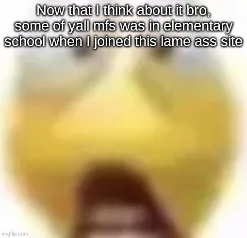 Shocked | Now that I think about it bro, some of yall mfs was in elementary school when I joined this lame ass site | image tagged in shocked | made w/ Imgflip meme maker