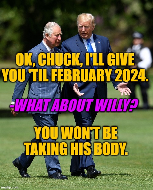 Trump to Charles in 2018 | OK, CHUCK, I'LL GIVE YOU 'TIL FEBRUARY 2024. -WHAT ABOUT WILLY? YOU WON'T BE TAKING HIS BODY. | image tagged in trump,king charles,charles,royals,british royals | made w/ Imgflip meme maker