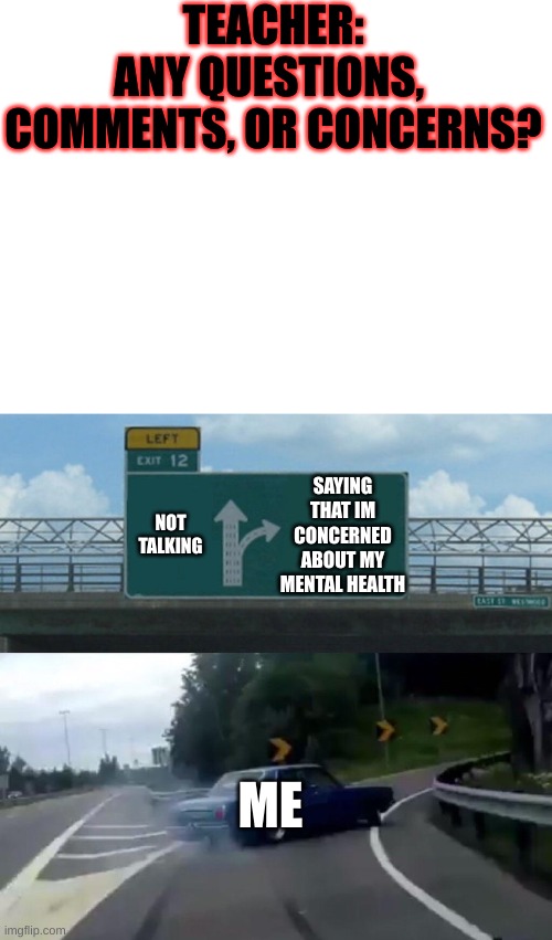 lol | TEACHER:
ANY QUESTIONS, 
COMMENTS, OR CONCERNS? NOT TALKING; SAYING THAT IM CONCERNED ABOUT MY MENTAL HEALTH; ME | image tagged in memes,left exit 12 off ramp | made w/ Imgflip meme maker