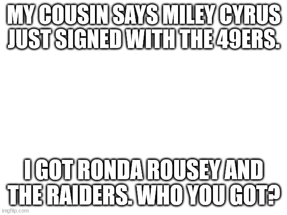 Psyop | MY COUSIN SAYS MILEY CYRUS JUST SIGNED WITH THE 49ERS. I GOT RONDA ROUSEY AND THE RAIDERS. WHO YOU GOT? | image tagged in blank white template,politics,ronda rousey,miley cyrus | made w/ Imgflip meme maker
