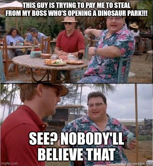 There's a dino park opening??? | THIS GUY IS TRYING TO PAY ME TO STEAL FROM MY BOSS WHO'S OPENING A DINOSAUR PARK!!! SEE? NOBODY'LL BELIEVE THAT | image tagged in see no one cares,jurassic park,jurassicparkfan102504,jpfan102504 | made w/ Imgflip meme maker