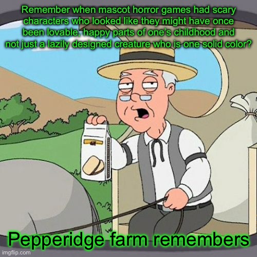 Fnaf is much better than most newer mascot horror games | Remember when mascot horror games had scary characters who looked like they might have once been lovable, happy parts of one’s childhood and not just a lazily designed creature who is one solid color? Pepperidge farm remembers | image tagged in memes,pepperidge farm remembers,fnaf | made w/ Imgflip meme maker