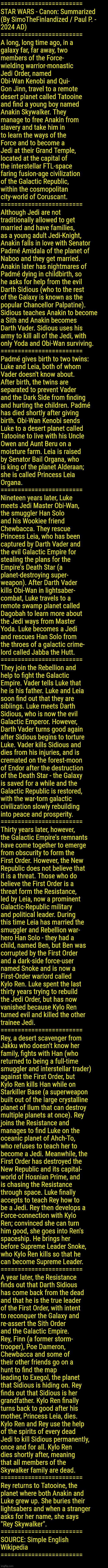 STAR WARS - Canon: Summarized (By SimoTheFinlandized / Paul P. - 2024 AD) | ========================
STAR WARS - Canon: Summarized 
(By SimoTheFinlandized / Paul P. -
2024 AD)
========================
A long, long time ago, in a 
galaxy far, far away, two 
members of the Force-
wielding warrior-monastic 
Jedi Order, named 
Obi-Wan Kenobi and Qui-
Gon Jinn, travel to a remote 
desert planet called Tatooine 
and find a young boy named 
Anakin Skywalker. They 
manage to free Anakin from 
slavery and take him in 
to learn the ways of the 
Force and to become a 
Jedi at their Grand Temple, 
located at the capital of 
the interstellar FTL-space
faring fusion-age civilization 
of the Galactic Republic, 
within the cosmopolitan 
city-world of Coruscant.
========================
Although Jedi are not 
traditionally allowed to get 
married and have families, 
as a young adult Jedi-Knight, 
Anakin falls in love with Senator 
Padmé Amidala of the planet of 
Naboo and they get married. 
Anakin later has nightmares of 
Padmé dying in childbirth, so 
he asks for help from the evil 
Darth Sidious (who to the rest 
of the Galaxy is known as the 
popular Chancellor Palpatine). 
Sidious teaches Anakin to become 
a Sith and Anakin becomes 
Darth Vader. Sidious uses his 
army to kill all of the Jedi, with 
only Yoda and Obi-Wan surviving.
========================
Padmé gives birth to two twins: 
Luke and Leia, both of whom 
Vader doesn't know about. 
After birth, the twins are 
separated to prevent Vader 
and the Dark Side from finding 
and hurting the children. Padmé 
has died shortly after giving 
birth. Obi-Wan Kenobi sends 
Luke to a desert planet called 
Tatooine to live with his Uncle 
Owen and Aunt Beru on a 
moisture farm. Leia is raised 
by Senator Bail Organa, who 
is king of the planet Alderaan; 
she is called Princess Leia 
Organa.
========================
Nineteen years later, Luke 
meets Jedi Master Obi-Wan, 
the smuggler Han Solo 
and his Wookiee friend 
Chewbacca. They rescue 
Princess Leia, who has been 
captured by Darth Vader and 
the evil Galactic Empire for 
stealing the plans for the 
Empire's Death Star (a 
planet-destroying super-
weapon). After Darth Vader 
kills Obi-Wan in lightsaber-
combat, Luke travels to a 
remote swamp planet called 
Dagobah to learn more about
the Jedi ways from Master 
Yoda. Luke becomes a Jedi 
and rescues Han Solo from 
the throes of a galactic crime-
lord called Jabba the Hutt.
========================
They join the Rebellion and 
help to fight the Galactic 
Empire. Vader tells Luke that 
he is his father. Luke and Leia 
soon find out that they are 
siblings. Luke meets Darth 
Sidious, who is now the evil 
Galactic Emperor. However, 
Darth Vader turns good again 
after Sidious begins to torture 
Luke. Vader kills Sidious and 
dies from his injuries, and is 
cremated on the forest-moon 
of Endor after the destruction
of the Death Star - the Galaxy 
is saved for a while and the 
Galactic Republic is restored,
with the war-torn galactic 
civilization slowly rebuilding 
into peace and prosperity.
========================
Thirty years later, however, 
the Galactic Empire's remnants 
have come together to emerge 
from obscurity to form the 
First Order. However, the New 
Republic does not believe that 
it is a threat. Those who do 
believe the First Order is a 
threat form the Resistance, 
led by Leia, now a prominent 
Galactic-Republic military 
and political leader. During 
this time Leia has married the 
smuggler and Rebellion war-
hero Han Solo - they had a 
child, named Ben, but Ben was 
corrupted by the First Order 
and a dark-side force-user 
named Snoke and is now a 
First-Order warlord called 
Kylo Ren. Luke spent the last 
thirty years trying to rebuild 
the Jedi Order, but has now 
vanished because Kylo Ren 
turned evil and killed the other 
trainee Jedi.
========================
Rey, a desert scavenger from 
Jakku who doesn't know her 
family, fights with Han (who 
returned to being a full-time 
smuggler and interstellar trader) 
against the First Order, but 
Kylo Ren kills Han while on 
Starkiller Base (a superweapon 
built out of the large crystalline 
planet of Ilum that can destroy 
multiple planets at once). Rey 
joins the Resistance and 
manages to find Luke on the 
oceanic planet of Ahch-To, 
who refuses to teach her to 
become a Jedi. Meanwhile, the 
First Order has destroyed the 
New Republic and its capital-
world of Hosnian Prime, and 
is chasing the Resistance 
through space. Luke finally 
accepts to teach Rey how to 
be a Jedi. Rey then develops a
Force-connection with Kylo 
Ren; convinced she can turn 
him good, she goes into Ren's 
spaceship. He brings her 
before Supreme Leader Snoke, 
who Kylo Ren kills so that he 
can become Supreme Leader.
========================
A year later, the Resistance 
finds out that Darth Sidious 
has come back from the dead 
and that he is the true leader 
of the First Order, with intent 
to reconquer the Galaxy and 
re-assert the Sith Order 
and the Galactic Empire. 
Rey, Finn (a former storm-
trooper), Poe Dameron, 
Chewbacca and some of 
their other friends go on a 
hunt to find the map 
leading to Exegol, the planet 
that Sidious is hiding on. Rey 
finds out that Sidious is her 
grandfather. Kylo Ren finally 
turns back to good after his 
mother, Princess Leia, dies. 
Kylo Ren and Rey use the help 
of the spirits of every dead 
Jedi to kill Sidious permanently, 
once and for all. Kylo Ren 
dies shortly after, meaning 
that all members of the 
Skywalker family are dead.
========================
Rey returns to Tatooine, the 
planet where both Anakin and 
Luke grew up. She buries their 
lightsabers and when a stranger 
asks for her name, she says 
"Rey Skywalker".
========================
SOURCE: Simple English 
Wikipedia
======================== | image tagged in simothefinlandized,star wars,canon,science fiction,fantasy,movies and tv | made w/ Imgflip meme maker