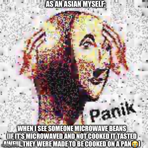 This is a shizpost | AS AN ASIAN MYSELF:; WHEN I SEE SOMEONE MICROWAVE BEANS [IF IT’S MICROWAVED AND NOT COOKED IT TASTED AWFUL,THEY WERE MADE TO BE COOKED ON A PAN😭] | image tagged in panik deep fried | made w/ Imgflip meme maker