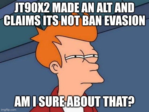 Futurama Fry | JT90X2 MADE AN ALT AND CLAIMS ITS NOT BAN EVASION; AM I SURE ABOUT THAT? | image tagged in memes,futurama fry | made w/ Imgflip meme maker