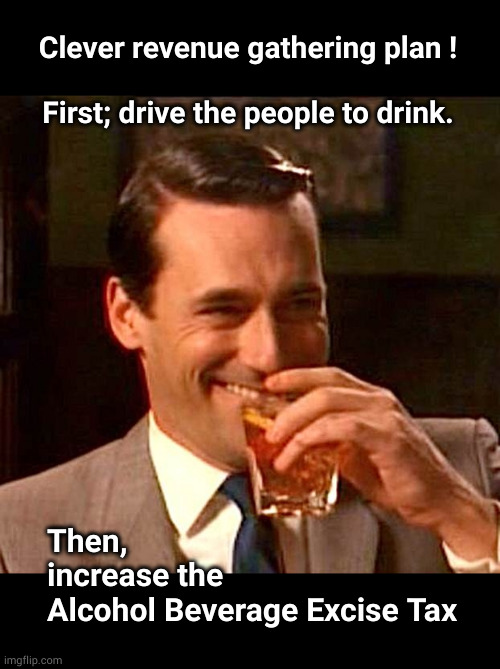 The plan of action to raise taxes | Clever revenue gathering plan !
 
First; drive the people to drink. Then,
increase the
Alcohol Beverage Excise Tax | image tagged in drinking guy,alcohol beverage excise tax | made w/ Imgflip meme maker