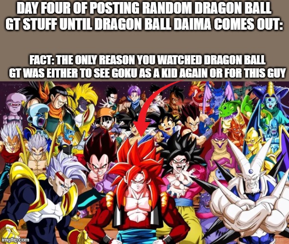 Truth, but hard to admit | DAY FOUR OF POSTING RANDOM DRAGON BALL GT STUFF UNTIL DRAGON BALL DAIMA COMES OUT:; FACT: THE ONLY REASON YOU WATCHED DRAGON BALL GT WAS EITHER TO SEE GOKU AS A KID AGAIN OR FOR THIS GUY | made w/ Imgflip meme maker