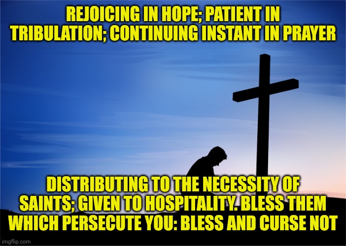 Kneeling at Cross | REJOICING IN HOPE; PATIENT IN TRIBULATION; CONTINUING INSTANT IN PRAYER; DISTRIBUTING TO THE NECESSITY OF SAINTS; GIVEN TO HOSPITALITY. BLESS THEM WHICH PERSECUTE YOU: BLESS AND CURSE NOT | image tagged in kneeling at cross | made w/ Imgflip meme maker