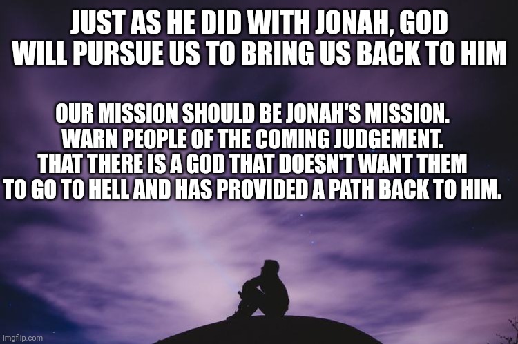 Man alone on hill at night | JUST AS HE DID WITH JONAH, GOD WILL PURSUE US TO BRING US BACK TO HIM; OUR MISSION SHOULD BE JONAH'S MISSION. WARN PEOPLE OF THE COMING JUDGEMENT. THAT THERE IS A GOD THAT DOESN'T WANT THEM TO GO TO HELL AND HAS PROVIDED A PATH BACK TO HIM. | image tagged in man alone on hill at night | made w/ Imgflip meme maker