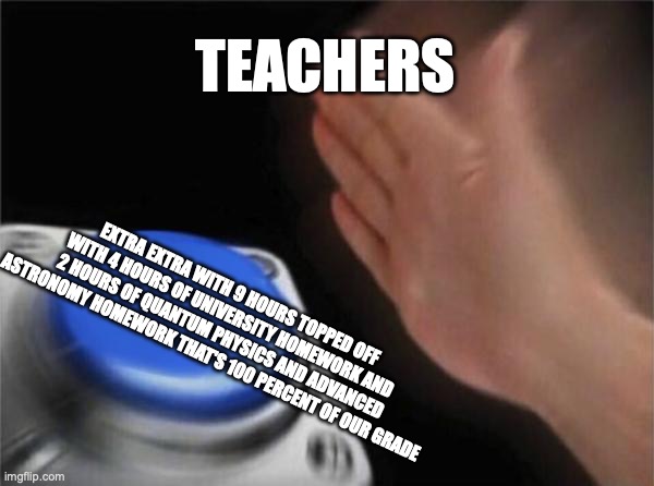 Blank Nut Button | TEACHERS; EXTRA EXTRA WITH 9 HOURS TOPPED OFF WITH 4 HOURS OF UNIVERSITY HOMEWORK AND 2 HOURS OF QUANTUM PHYSICS AND ADVANCED ASTRONOMY HOMEWORK THAT'S 100 PERCENT OF OUR GRADE | image tagged in memes,blank nut button | made w/ Imgflip meme maker
