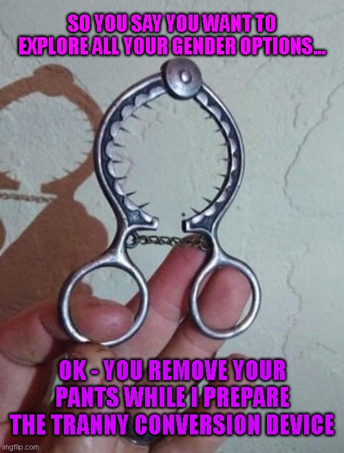 Tranny Conversion Device | SO YOU SAY YOU WANT TO EXPLORE ALL YOUR GENDER OPTIONS... OK - YOU REMOVE YOUR PANTS WHILE I PREPARE THE TRANNY CONVERSION DEVICE | image tagged in funny | made w/ Imgflip meme maker