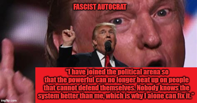 One Absolute Ruler | FASCIST AUTOCRAT; “I have joined the political arena so that the powerful can no longer beat up on people that cannot defend themselves. Nobody knows the system better than me, which is why I alone can fix it.” | image tagged in criminal,fascist,autocrat,dictator,antichrist,maga maniac | made w/ Imgflip meme maker