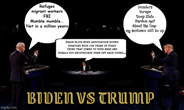 Biden vs Trump Debate | Refuges
migrant workers
FBI
Mumble mumble..
Not in a million years; Invaders
Vermin
Deep State
Pardon me?
About the time 
my sentence will be up. BRAIN BLITZ WORD ASSOCIATION ROUND!
STARTING WITH JOE THINK OF FIRST THING THAT COMES TO YOUR HEAD AND DONALD YOU RECIPROCATE THEN OFF EACH OTHER... BIDEN VS TRUMP | image tagged in trump vs biden,pardon me,not in a million years,word association,person woman man camera tv,maga moron | made w/ Imgflip meme maker
