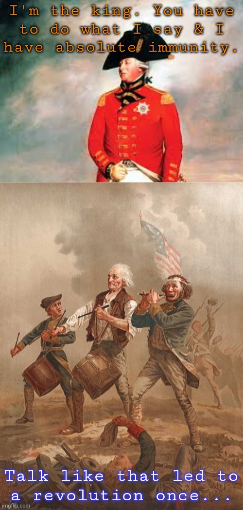 "A traitor is everyone who does not agree with me." - George III | I'm the king. You have
to do what I say & I
have absolute immunity. Talk like that led to
a revolution once... | image tagged in king george iii,revolutionary war,history,consequences,trump unfit unqualified dangerous | made w/ Imgflip meme maker