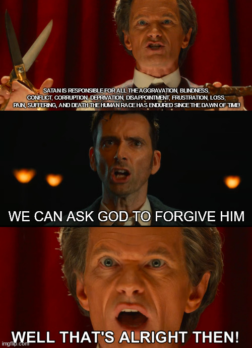 It's alright if Satan is forgiven 01 | SATAN IS RESPONSIBLE FOR ALL THE AGGRAVATION, BLINDNESS, CONFLICT, CORRUPTION, DEPRIVATION, DISAPPOINTMENT, FRUSTRATION, LOSS, PAIN, SUFFERING, AND DEATH THE HUMAN RACE HAS ENDURED SINCE THE DAWN OF TIME! WE CAN ASK GOD TO FORGIVE HIM | image tagged in well that's alright then,doctor who,toymaker,forgive satan | made w/ Imgflip meme maker