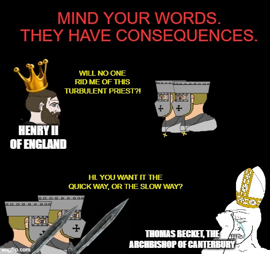 MIND YOUR WORDS. THEY HAVE CONSEQUENCES. WILL NO ONE RID ME OF THIS TURBULENT PRIEST?! HENRY II OF ENGLAND; HI. YOU WANT IT THE QUICK WAY, OR THE SLOW WAY? THOMAS BECKET, THE ARCHBISHOP OF CANTERBURY | made w/ Imgflip meme maker