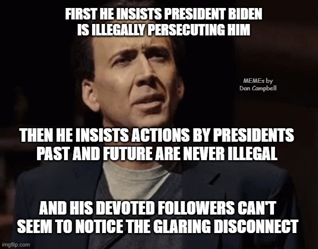Nicolas Cage How Absurd | FIRST HE INSISTS PRESIDENT BIDEN
IS ILLEGALLY PERSECUTING HIM; MEMEs by Dan Campbell; THEN HE INSISTS ACTIONS BY PRESIDENTS
PAST AND FUTURE ARE NEVER ILLEGAL; AND HIS DEVOTED FOLLOWERS CAN'T SEEM TO NOTICE THE GLARING DISCONNECT | image tagged in nicolas cage how absurd | made w/ Imgflip meme maker