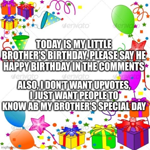 Happy birthday to my brother! | TODAY IS MY LITTLE BROTHER'S BIRTHDAY, PLEASE SAY HE HAPPY BIRTHDAY IN THE COMMENTS; ALSO, I DON'T WANT UPVOTES, I JUST WANT PEOPLE TO KNOW AB MY BROTHER'S SPECIAL DAY | image tagged in happy birthday | made w/ Imgflip meme maker