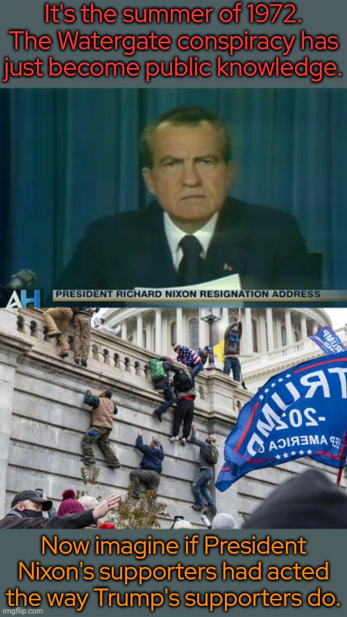They wouldn't have gotten away with blaming others or pretending to be tourists back then. | It's the summer of 1972. The Watergate conspiracy has
just become public knowledge. Now imagine if President Nixon's supporters had acted
the way Trump's supporters do. | image tagged in nixon resigns,insurrection terrorists capitol riot 1/6 treason,dignity,law and order | made w/ Imgflip meme maker