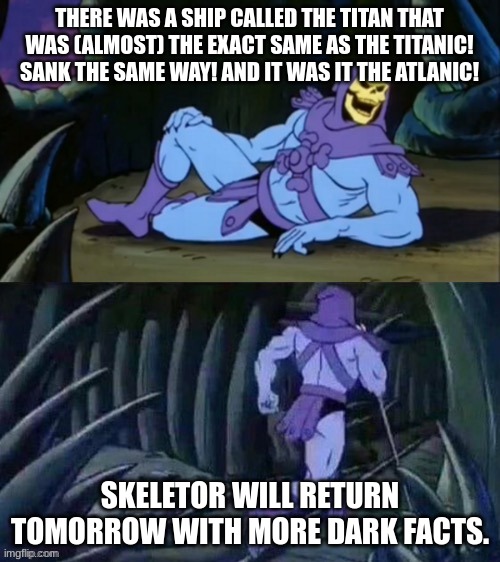 Skeletor disturbing facts | THERE WAS A SHIP CALLED THE TITAN THAT WAS (ALMOST) THE EXACT SAME AS THE TITANIC! SANK THE SAME WAY! AND IT WAS IT THE ATLANIC! SKELETOR WILL RETURN TOMORROW WITH MORE DARK FACTS. | image tagged in skeletor disturbing facts | made w/ Imgflip meme maker